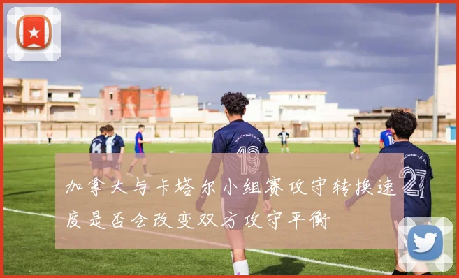 加拿大与卡塔尔小组赛攻守转换速度是否会改变双方攻守平衡