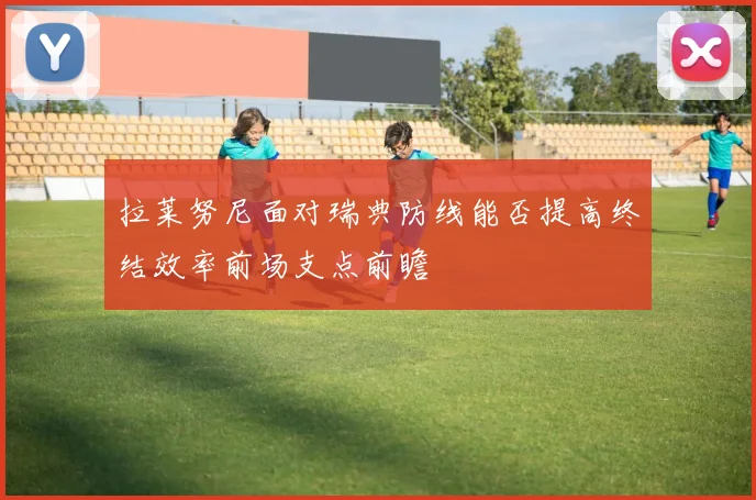 拉莱努尼面对瑞典防线能否提高终结效率前场支点前瞻