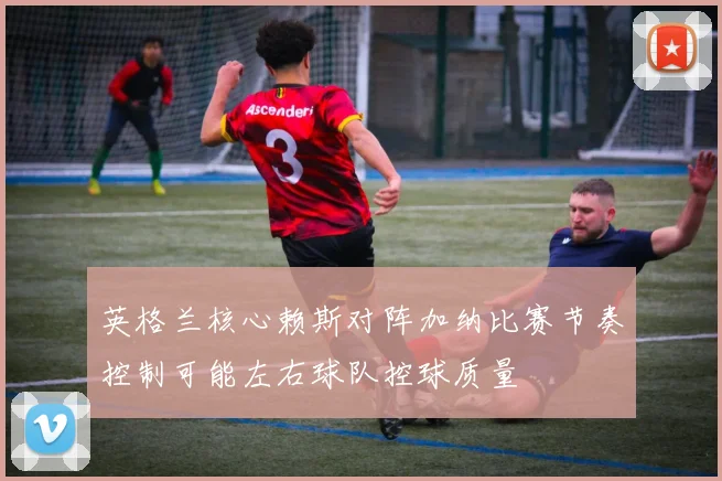 英格兰核心赖斯对阵加纳比赛节奏控制可能左右球队控球质量