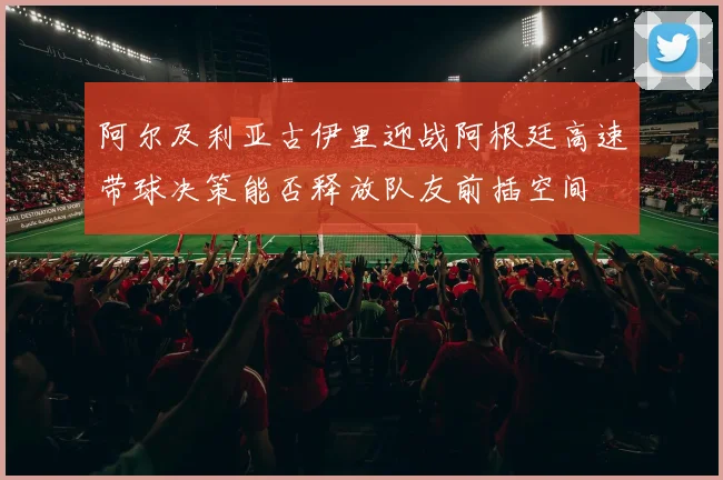 阿尔及利亚古伊里迎战阿根廷高速带球决策能否释放队友前插空间