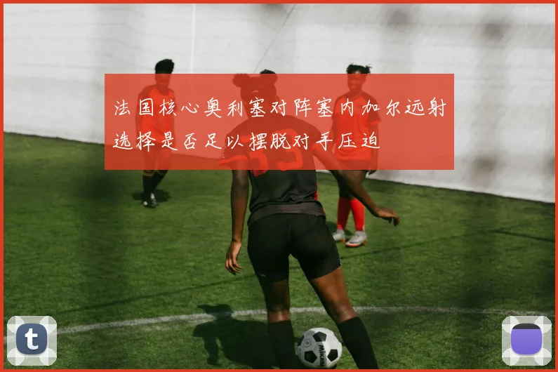 法国核心奥利塞对阵塞内加尔远射选择是否足以摆脱对手压迫