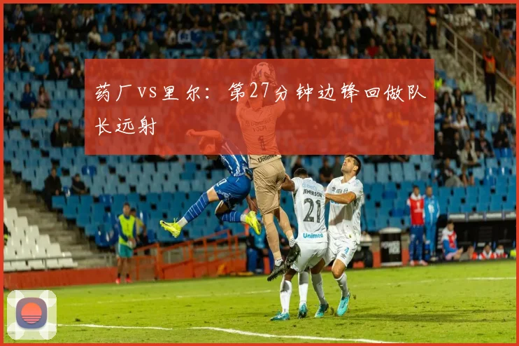 药厂vs里尔:第27分钟边锋回做队长远射