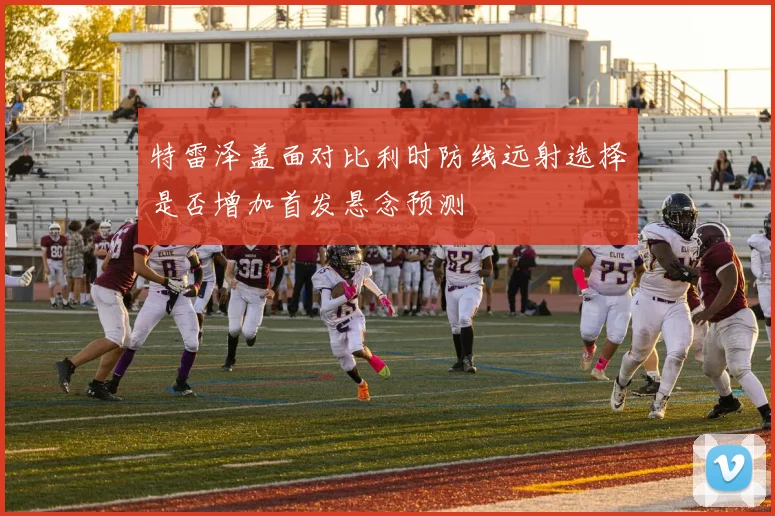 特雷泽盖面对比利时防线远射选择是否增加首发悬念预测