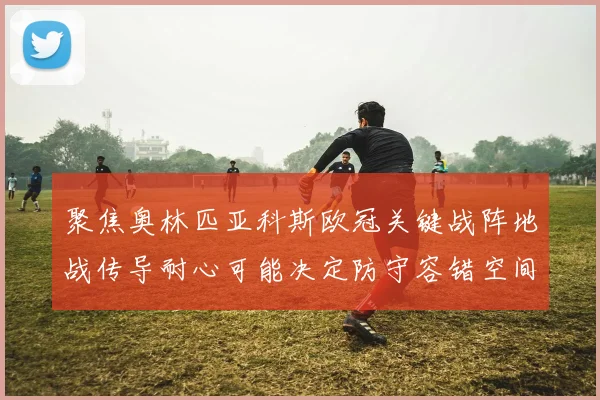 聚焦奥林匹亚科斯欧冠关键战阵地战传导耐心可能决定防守容错空间