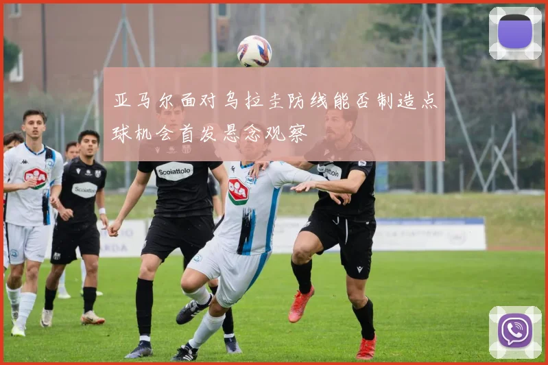 亚马尔面对乌拉圭防线能否制造点球机会首发悬念观察