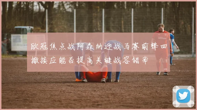 欧冠焦点战阿森纳迎战马赛前锋回撤接应能否提高关键战容错率