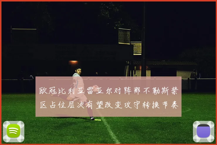 欧冠比利亚雷亚尔对阵那不勒斯禁区占位层次有望改变攻守转换节奏