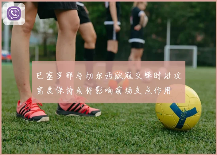 巴塞罗那与切尔西欧冠交锋时进攻宽度保持或将影响前场支点作用