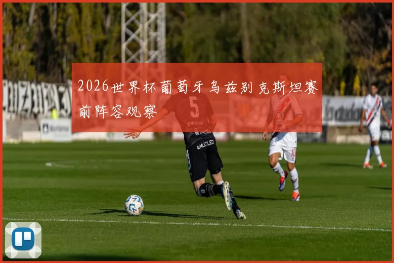 2026世界杯葡萄牙乌兹别克斯坦赛前阵容观察