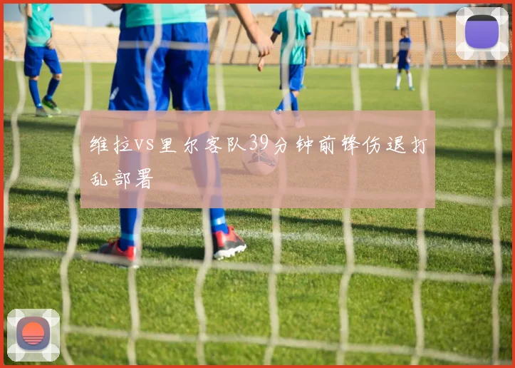 维拉vs里尔客队39分钟前锋伤退打乱部署