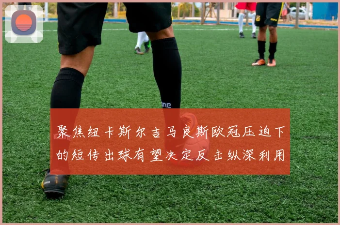 聚焦纽卡斯尔吉马良斯欧冠压迫下的短传出球有望决定反击纵深利用