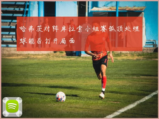 哈弗茨对阵库拉索小组赛弧顶处理球能否打开局面