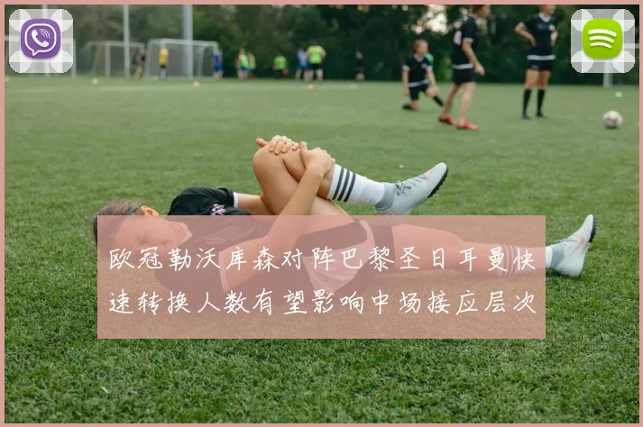 欧冠勒沃库森对阵巴黎圣日耳曼快速转换人数有望影响中场接应层次