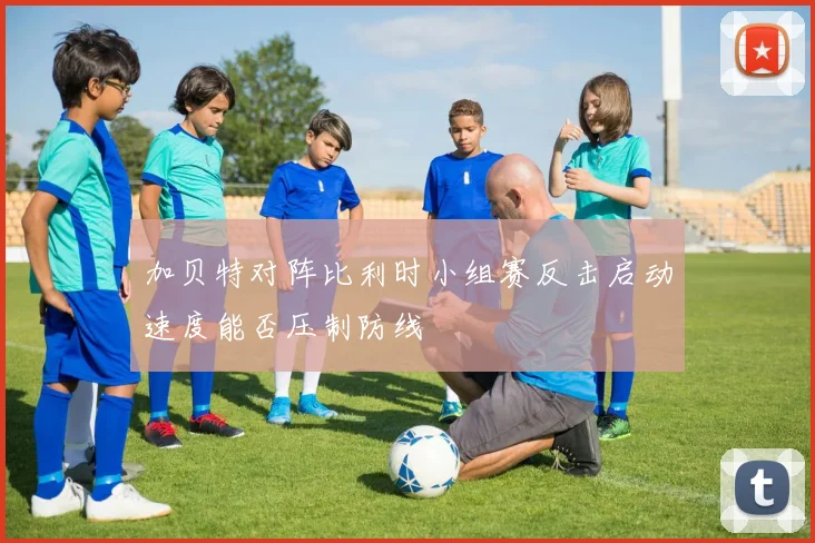 加贝特对阵比利时小组赛反击启动速度能否压制防线
