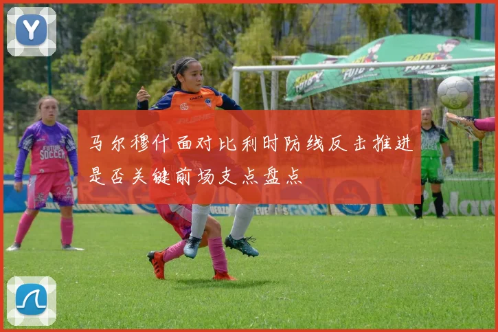 马尔穆什面对比利时防线反击推进是否关键前场支点盘点