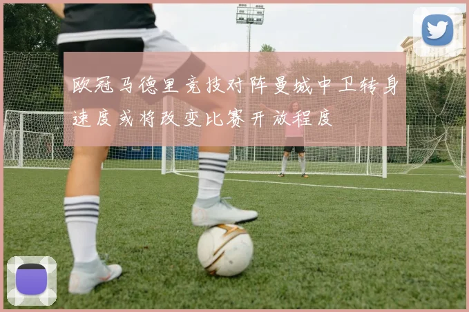 欧冠马德里竞技对阵曼城中卫转身速度或将改变比赛开放程度