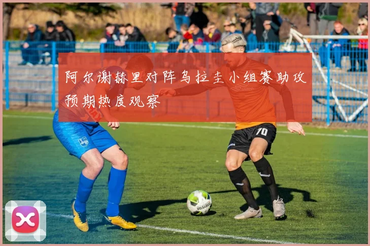 阿尔谢赫里对阵乌拉圭小组赛助攻预期热度观察