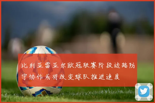 比利亚雷亚尔欧冠联赛阶段边路防守协作或将改变球队推进速度