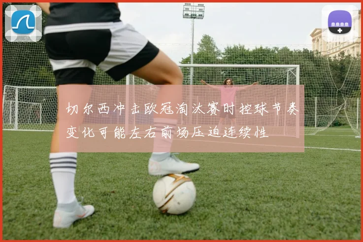 切尔西冲击欧冠淘汰赛时控球节奏变化可能左右前场压迫连续性