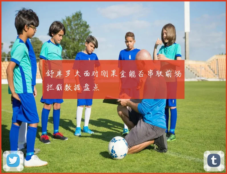 舒库罗夫面对刚果金能否串联前场拦截数据盘点