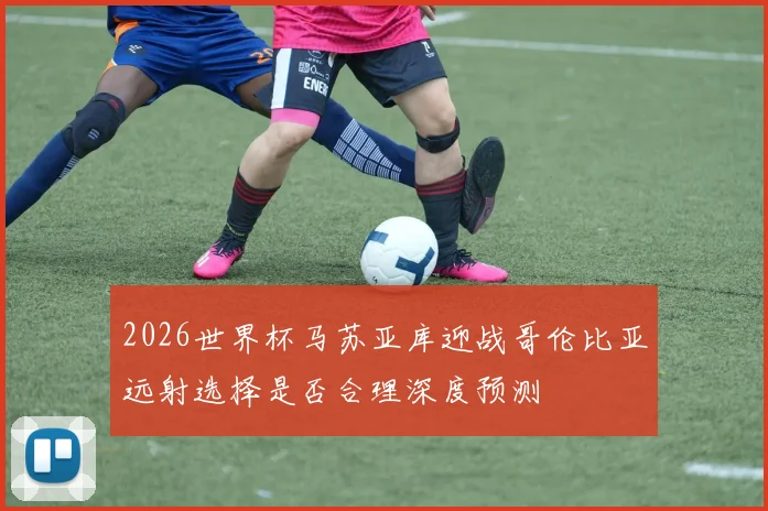 2026世界杯马苏亚库迎战哥伦比亚远射选择是否合理深度预测