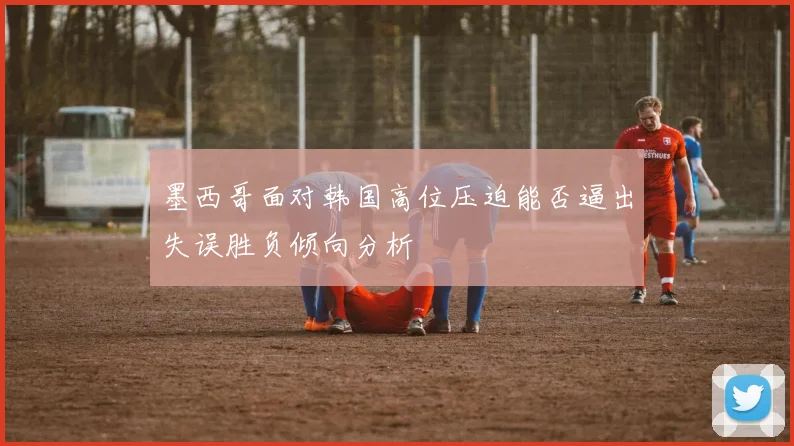 墨西哥面对韩国高位压迫能否逼出失误胜负倾向分析