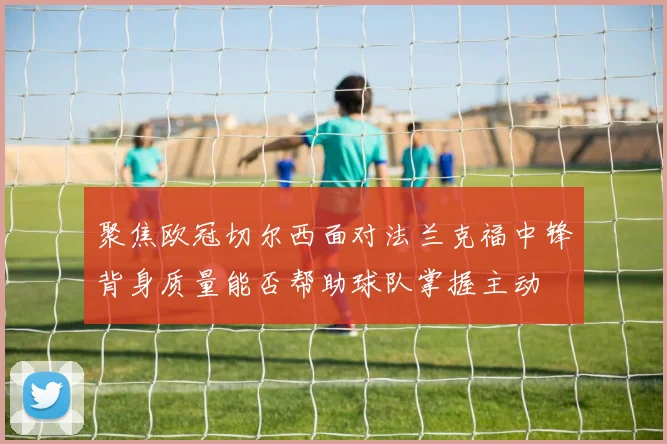 聚焦欧冠切尔西面对法兰克福中锋背身质量能否帮助球队掌握主动
