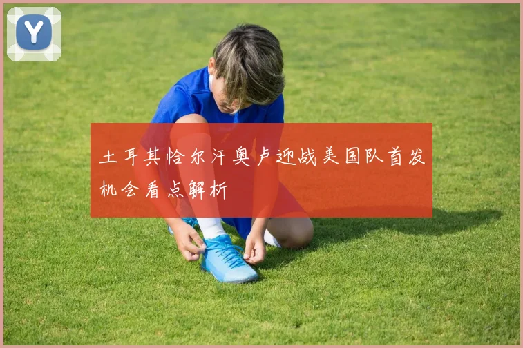 土耳其恰尔汗奥卢迎战美国队首发机会看点解析