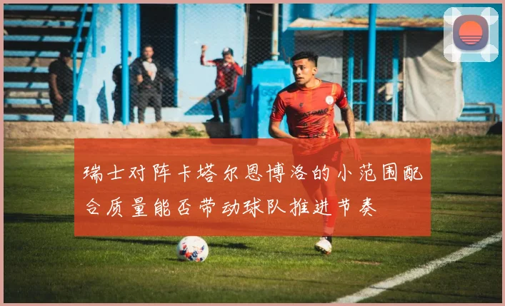瑞士对阵卡塔尔恩博洛的小范围配合质量能否带动球队推进节奏