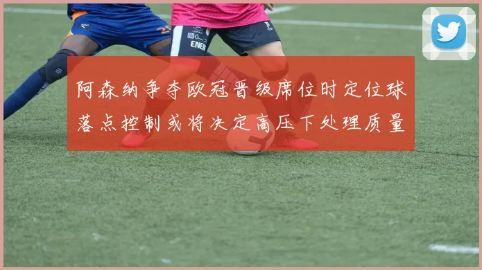 阿森纳争夺欧冠晋级席位时定位球落点控制或将决定高压下处理质量