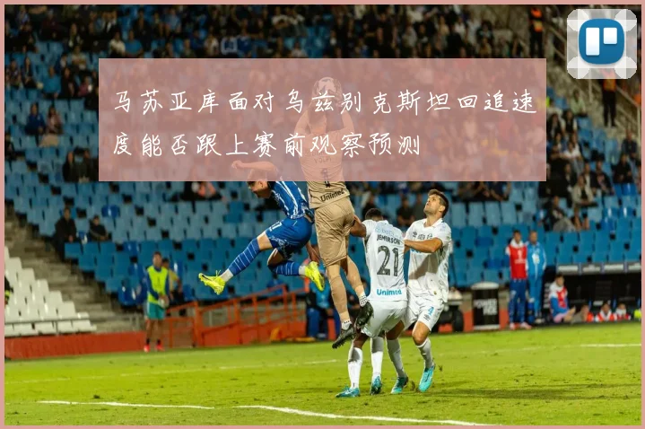马苏亚库面对乌兹别克斯坦回追速度能否跟上赛前观察预测