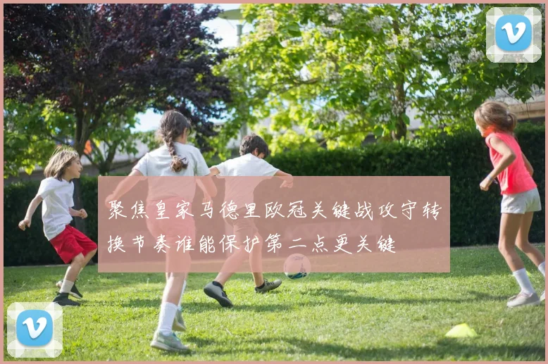 聚焦皇家马德里欧冠关键战攻守转换节奏谁能保护第二点更关键