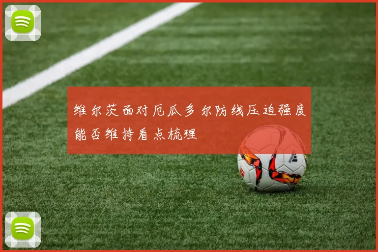 维尔茨面对厄瓜多尔防线压迫强度能否维持看点梳理