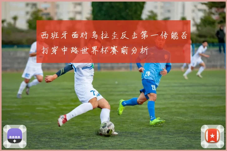 西班牙面对乌拉圭反击第一传能否打穿中路世界杯赛前分析