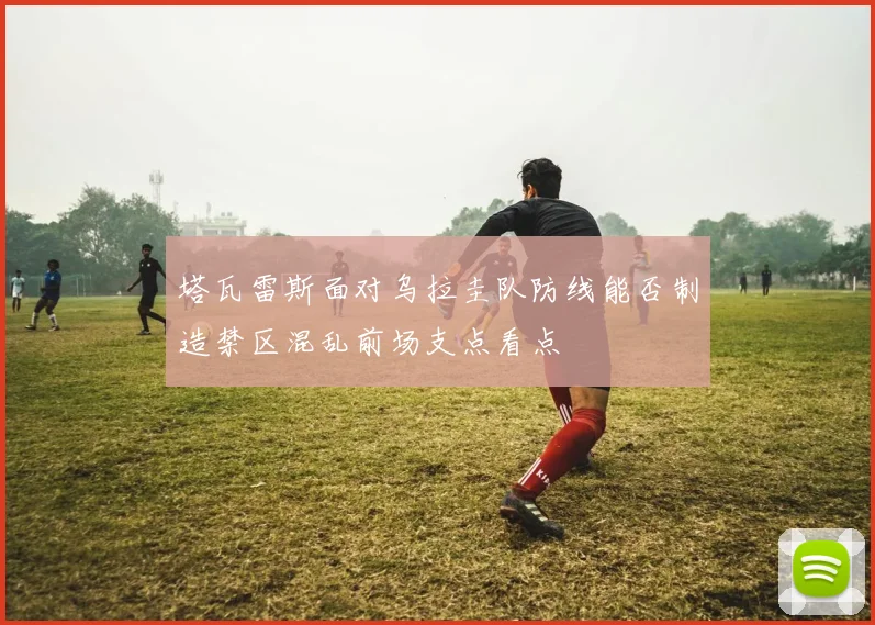 塔瓦雷斯面对乌拉圭队防线能否制造禁区混乱前场支点看点