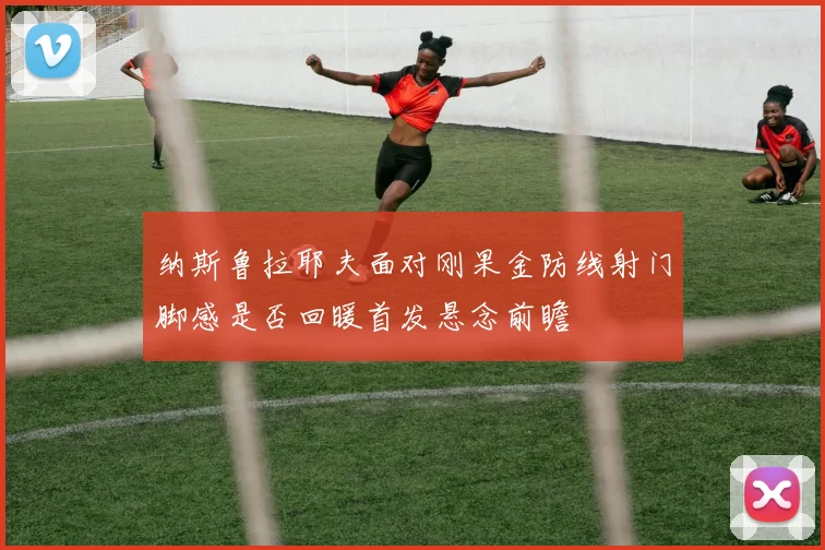纳斯鲁拉耶夫面对刚果金防线射门脚感是否回暖首发悬念前瞻