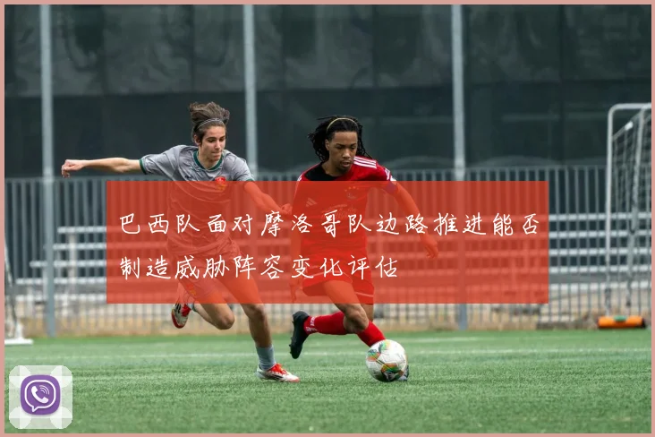 巴西队面对摩洛哥队边路推进能否制造威胁阵容变化评估