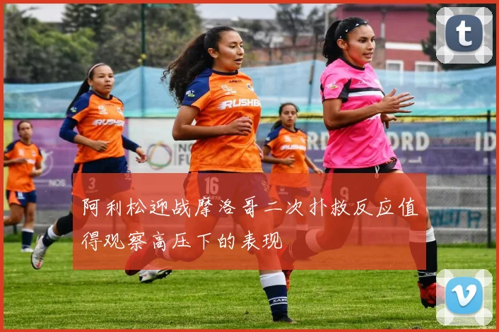 阿利松迎战摩洛哥二次扑救反应值得观察高压下的表现
