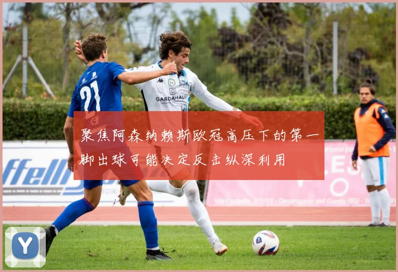 聚焦阿森纳赖斯欧冠高压下的第一脚出球可能决定反击纵深利用