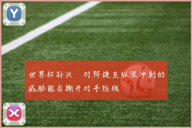 世界杯孙兴慜对阵捷克纵深冲刺的威胁能否撕开对手防线