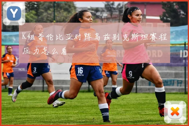 K组哥伦比亚对阵乌兹别克斯坦赛程压力怎么看