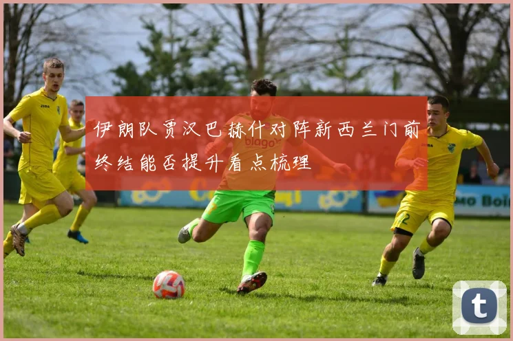 伊朗队贾汉巴赫什对阵新西兰门前终结能否提升看点梳理