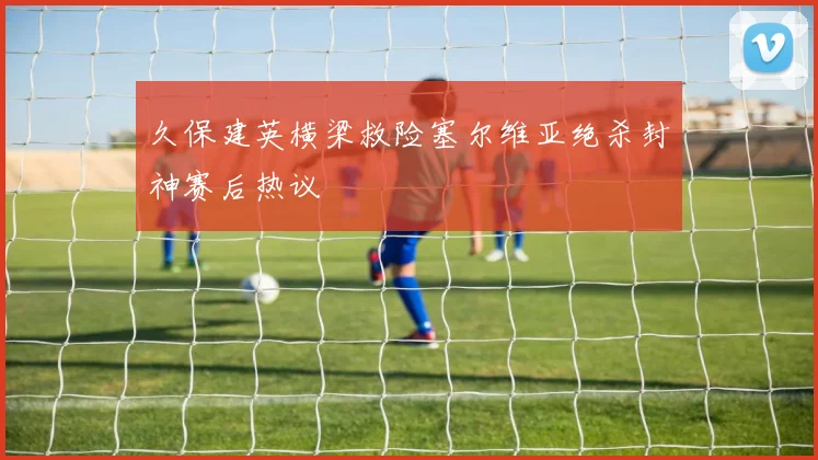 久保建英横梁救险塞尔维亚绝杀封神赛后热议