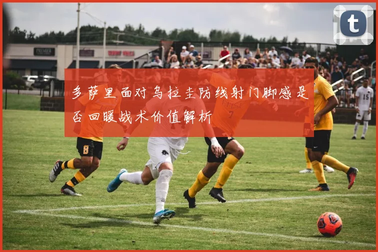 多萨里面对乌拉圭防线射门脚感是否回暖战术价值解析
