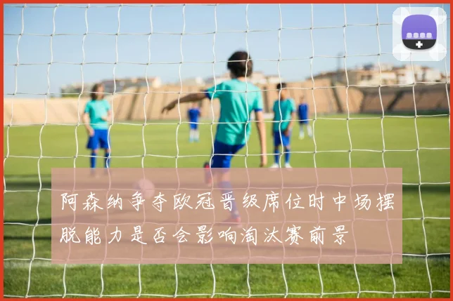 阿森纳争夺欧冠晋级席位时中场摆脱能力是否会影响淘汰赛前景