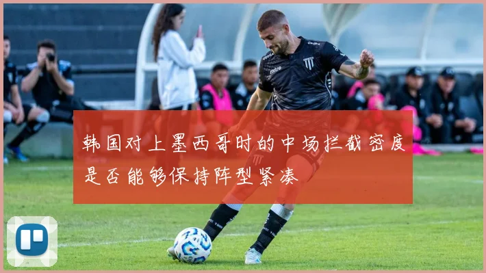 韩国对上墨西哥时的中场拦截密度是否能够保持阵型紧凑