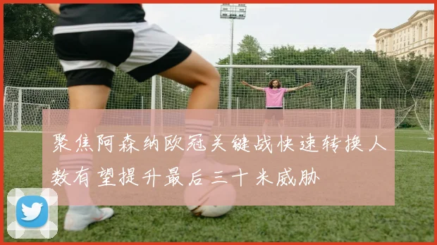 聚焦阿森纳欧冠关键战快速转换人数有望提升最后三十米威胁