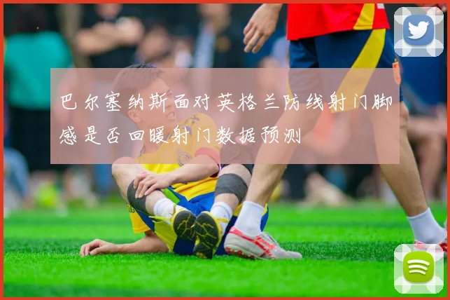 巴尔塞纳斯面对英格兰防线射门脚感是否回暖射门数据预测