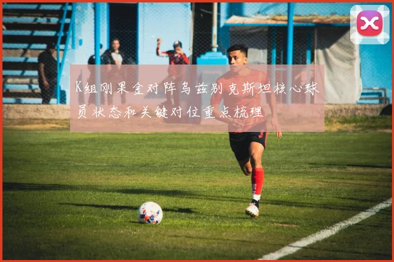 K组刚果金对阵乌兹别克斯坦核心球员状态和关键对位重点梳理