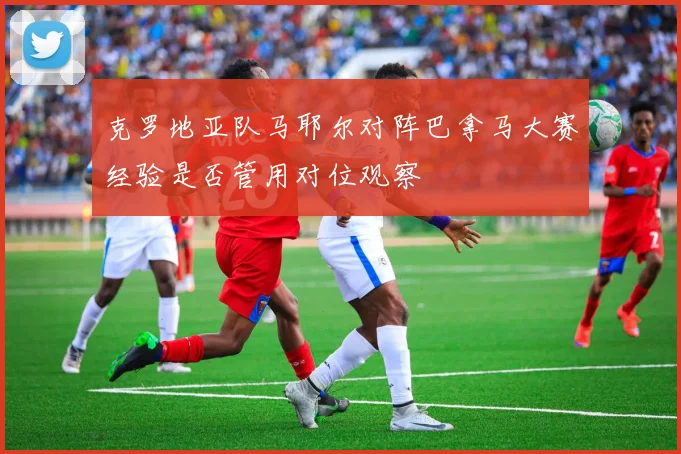 克罗地亚队马耶尔对阵巴拿马大赛经验是否管用对位观察